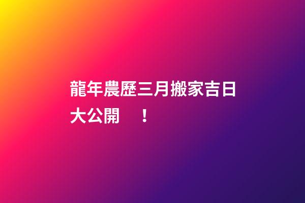 龍年農歷三月搬家吉日大公開！